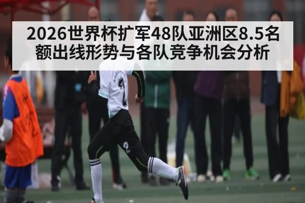 2026世界杯扩军48队亚洲区8.5名额出线形势与各队竞争机会分析